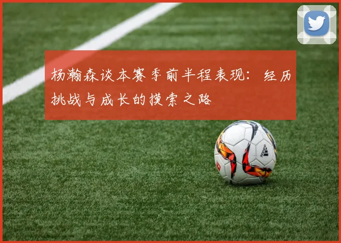 杨瀚森谈本赛季前半程表现：经历挑战与成长的摸索之路