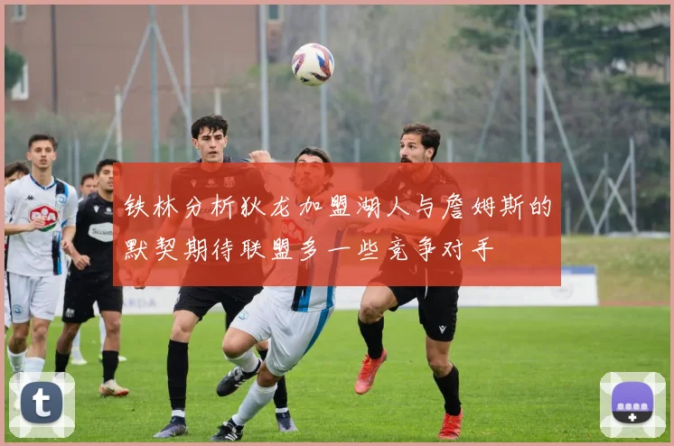 铁林分析狄龙加盟湖人与詹姆斯的默契期待联盟多一些竞争对手