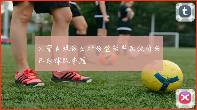 火箭自媒体分析哈登若早获优待或已助球队夺冠