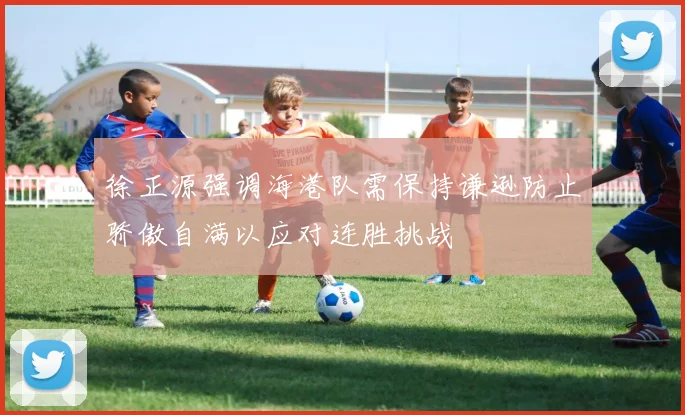 徐正源强调海港队需保持谦逊防止骄傲自满以应对连胜挑战
