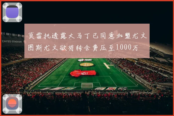 莫雷托透露大马丁已同意加盟尤文图斯尤文欲将转会费压至1000万
