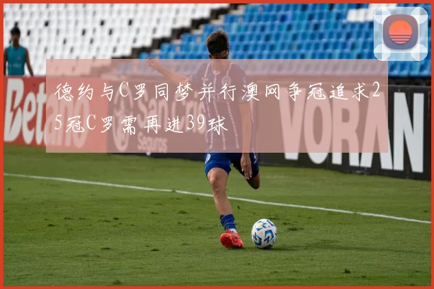 德约与C罗同梦并行澳网争冠追求25冠C罗需再进39球