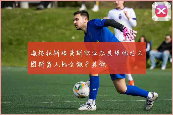 道格拉斯路易斯职业态度堪忧尤文图斯留人机会微乎其微