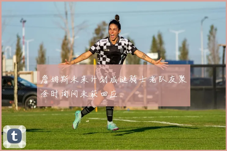 詹姆斯未来计划成谜骑士老队友聚会时询问未获回应