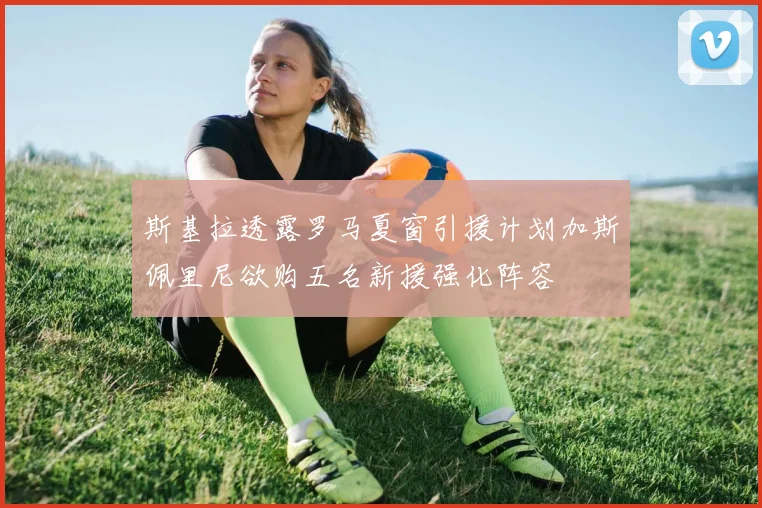 斯基拉透露罗马夏窗引援计划加斯佩里尼欲购五名新援强化阵容
