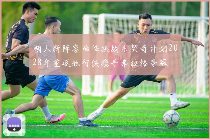 湖人新阵容面临挑战东契奇计划2028年重返独行侠携手弗拉格争冠