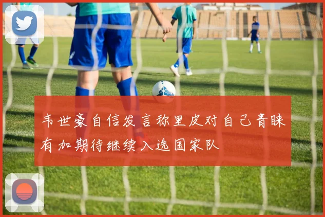 韦世豪自信发言称里皮对自己青睐有加期待继续入选国家队