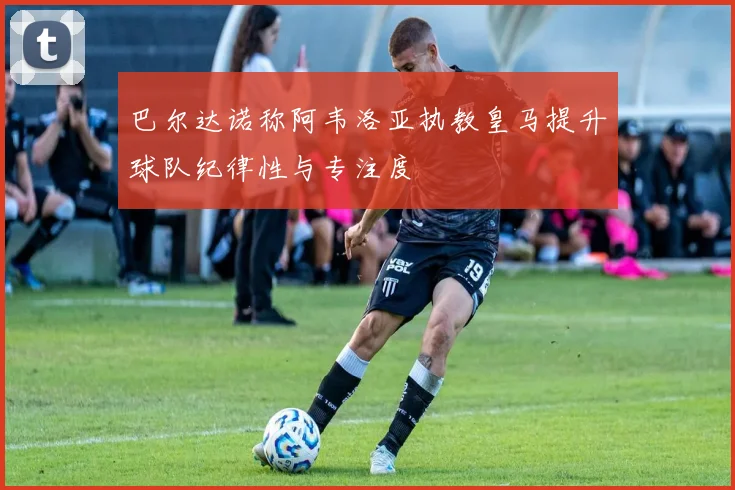 巴尔达诺称阿韦洛亚执教皇马提升球队纪律性与专注度