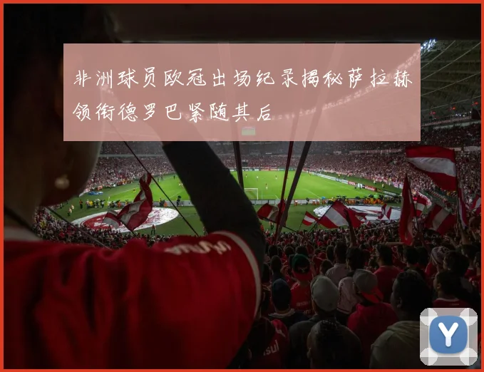 非洲球员欧冠出场纪录揭秘萨拉赫领衔德罗巴紧随其后