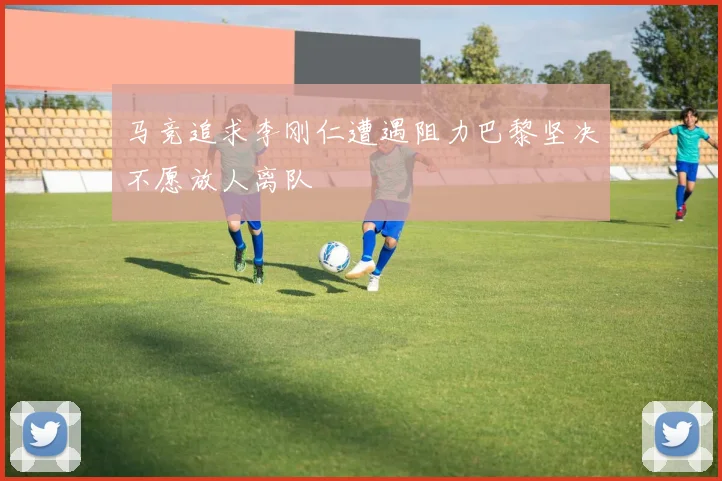 马竞追求李刚仁遭遇阻力巴黎坚决不愿放人离队