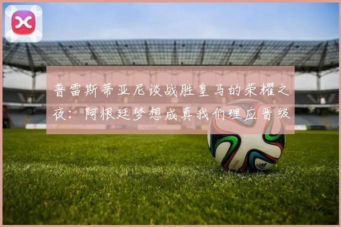 普雷斯蒂亚尼谈战胜皇马的荣耀之夜：阿根廷梦想成真我们理应晋级