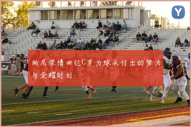 纳尼深情回忆C罗为球衣付出的努力与荣耀时刻