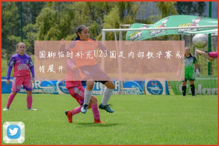 国脚临时补充U23国足内部教学赛或将展开