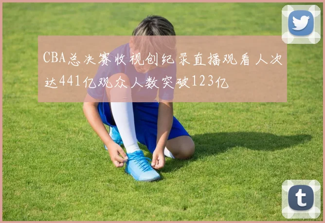 CBA总决赛收视创纪录直播观看人次达441亿观众人数突破123亿